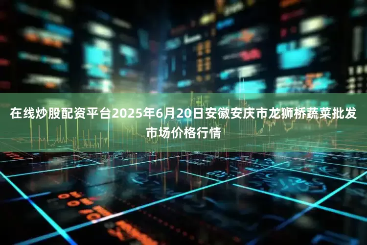 在线炒股配资平台2025年6月20日安徽安庆市龙狮桥蔬菜批发市场价格行情