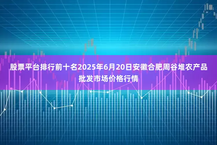 股票平台排行前十名2025年6月20日安徽合肥周谷堆农产品批发市场价格行情