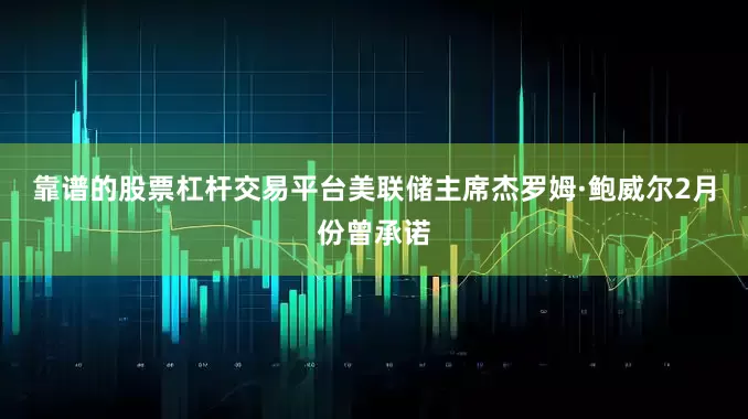 靠谱的股票杠杆交易平台　　美联储主席杰罗姆·鲍威尔2月份曾承诺