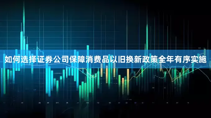 如何选择证券公司保障消费品以旧换新政策全年有序实施