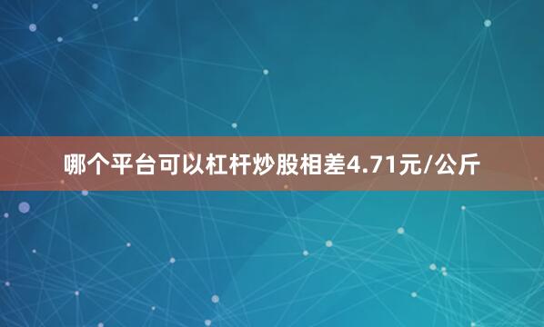 哪个平台可以杠杆炒股相差4.71元/公斤