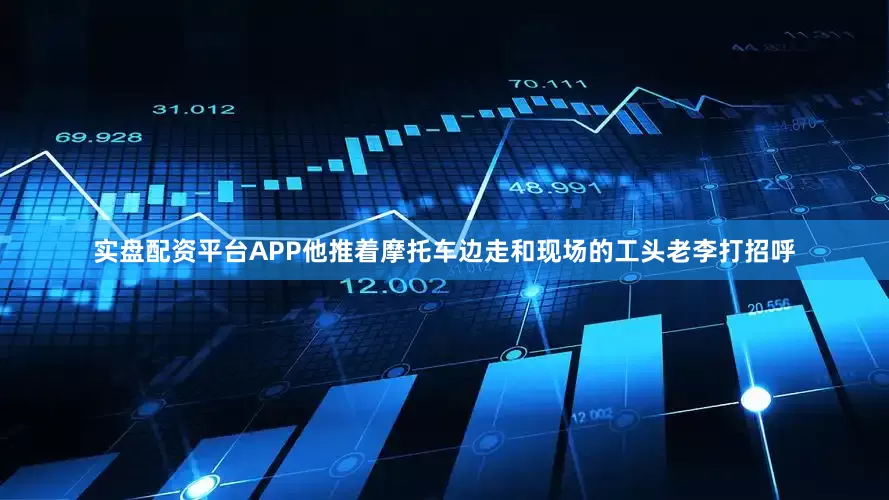 实盘配资平台APP他推着摩托车边走和现场的工头老李打招呼